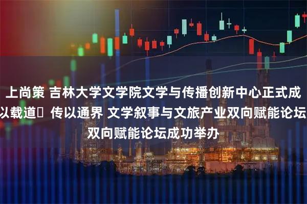 上尚策 吉林大学文学院文学与传播创新中心正式成立 ——文以载道・传以通界 文学叙事与文旅产业双向赋能论坛成功举办