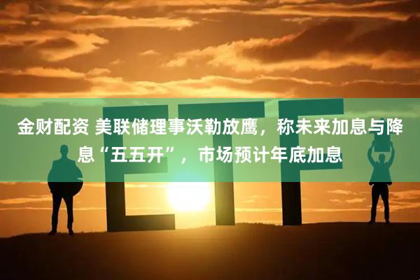 金财配资 美联储理事沃勒放鹰，称未来加息与降息“五五开”，市场预计年底加息