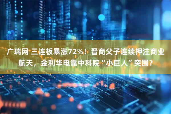 广瑞网 三连板暴涨72%！晋商父子连续押注商业航天，金利华电靠中科院“小巨人”突围？