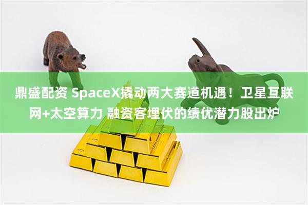 鼎盛配资 SpaceX撬动两大赛道机遇！卫星互联网+太空算力 融资客埋伏的绩优潜力股出炉