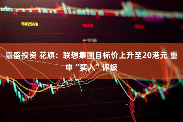 嘉盛投资 花旗：联想集团目标价上升至20港元 重申“买入”评级