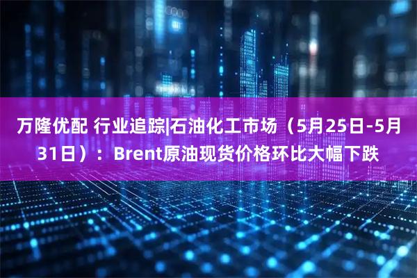 万隆优配 行业追踪|石油化工市场（5月25日-5月31日）：Brent原油现货价格环比大幅下跌