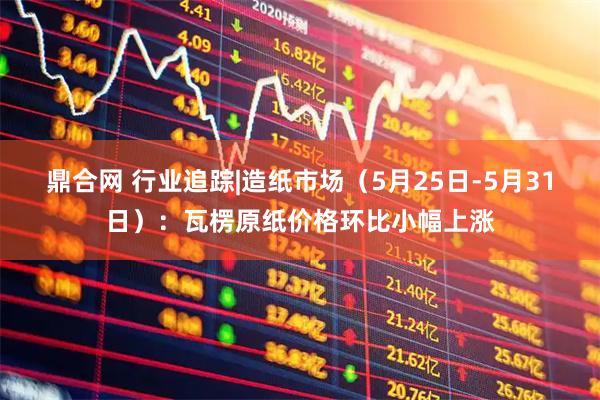 鼎合网 行业追踪|造纸市场（5月25日-5月31日）：瓦楞原纸价格环比小幅上涨