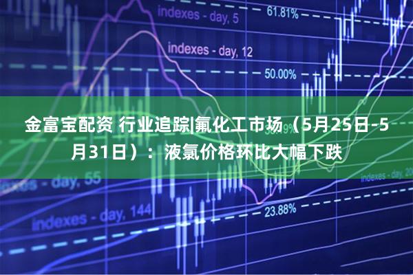 金富宝配资 行业追踪|氟化工市场（5月25日-5月31日）：液氯价格环比大幅下跌