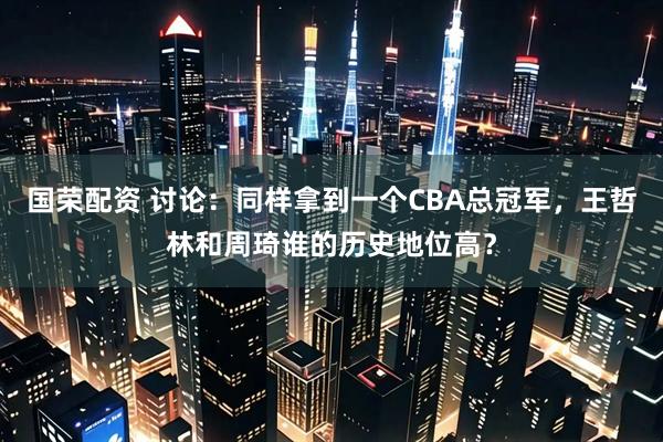国荣配资 讨论：同样拿到一个CBA总冠军，王哲林和周琦谁的历史地位高？