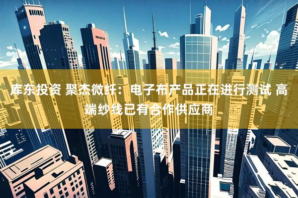 库东投资 聚杰微纤：电子布产品正在进行测试 高端纱线已有合作供应商