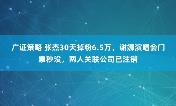 广证策略 张杰30天掉粉6.5万,谢娜演唱会门票秒没,两人关联公司已注销