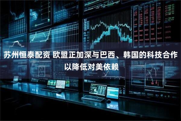 苏州恒泰配资 欧盟正加深与巴西、韩国的科技合作 以降低对美依赖