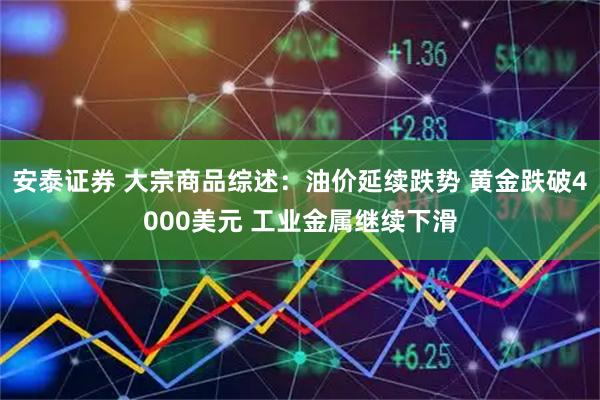 安泰证券 大宗商品综述：油价延续跌势 黄金跌破4000美元 工业金属继续下滑