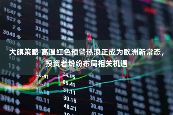 大旗策略 高温红色预警热浪正成为欧洲新常态，投资者纷纷布局相关机遇