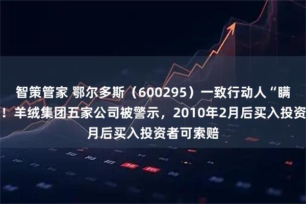 智策管家 鄂尔多斯（600295）一致行动人“瞒报”14年！羊绒集团五家公司被警示，2010年2月后买入投资者可索赔