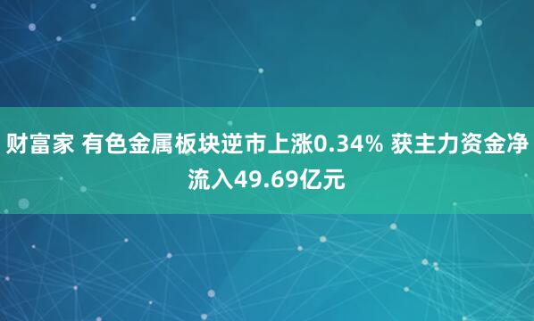 财富家 有色金属板块逆市上涨0.34% 获主力资金净流入49.69亿元