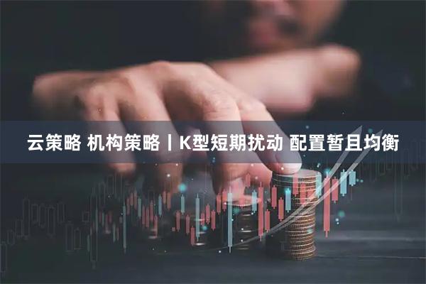 云策略 机构策略丨K型短期扰动 配置暂且均衡