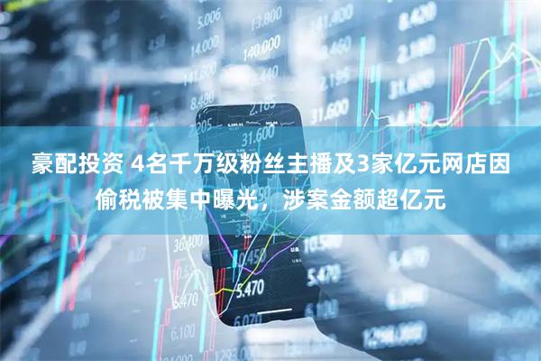 豪配投资 4名千万级粉丝主播及3家亿元网店因偷税被集中曝光，涉案金额超亿元