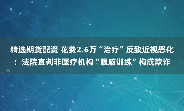 精选期货配资 花费2.6万“治疗”反致近视恶化：法院宣判非医疗机构“眼脑训练”构成欺诈