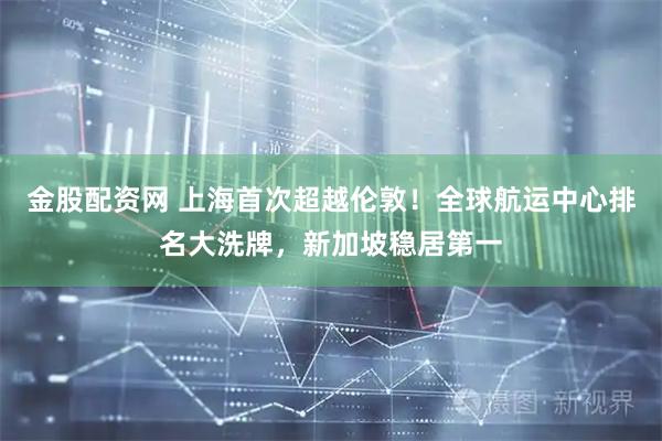 金股配资网 上海首次超越伦敦!全球航运中心排名大洗牌,新加坡稳居第一