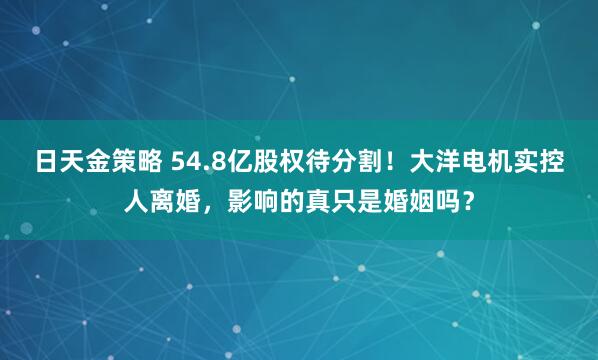日天金策略 54.8亿股权待分割！大洋电机实控人离婚，影响的真只是婚姻吗？