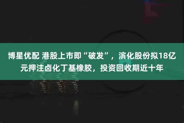 博星优配 港股上市即“破发”，滨化股份拟18亿元押注卤化丁基橡胶，投资回收期近十年