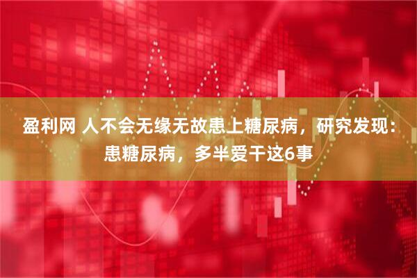 盈利网 人不会无缘无故患上糖尿病，研究发现：患糖尿病，多半爱干这6事