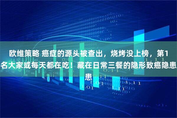 欧维策略 癌症的源头被查出，烧烤没上榜，第1名大家或每天都在吃！藏在日常三餐的隐形致癌隐患