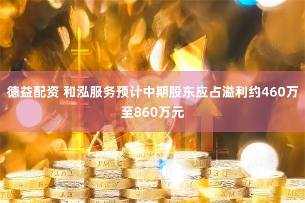 德益配资 和泓服务预计中期股东应占溢利约460万至860万元