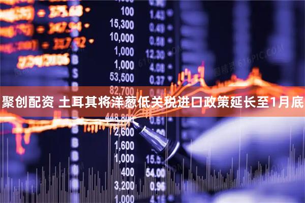 聚创配资 土耳其将洋葱低关税进口政策延长至1月底